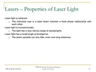 Lasers – Properties of Laser Light
Laser light is coherent.

The individual rays in a laser beam maintain a fixed phase relationship with
each other.
Laser light is monochromatic.

The light has a very narrow range of wavelengths.
Laser light has a small angle of divergence.

The beam spreads out very little, even over long distances.

DR.ATAR @ UiTM.NS

PHY310: Atomic Structure and Energy
Levels in an Atom

81

 