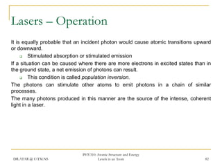 Lasers – Operation
It is equally probable that an incident photon would cause atomic transitions upward
or downward.

Stimulated absorption or stimulated emission
If a situation can be caused where there are more electrons in excited states than in
the ground state, a net emission of photons can result.

This condition is called population inversion.
The photons can stimulate other atoms to emit photons in a chain of similar
processes.
The many photons produced in this manner are the source of the intense, coherent
light in a laser.

DR.ATAR @ UiTM.NS

PHY310: Atomic Structure and Energy
Levels in an Atom

82

 