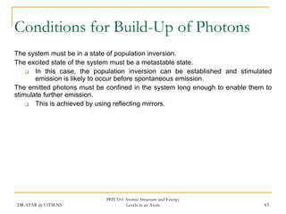 Conditions for Build-Up of Photons
The system must be in a state of population inversion.
The excited state of the system must be a metastable state.

In this case, the population inversion can be established and stimulated
emission is likely to occur before spontaneous emission.
The emitted photons must be confined in the system long enough to enable them to
stimulate further emission.

This is achieved by using reflecting mirrors.

DR.ATAR @ UiTM.NS

PHY310: Atomic Structure and Energy
Levels in an Atom

83

 