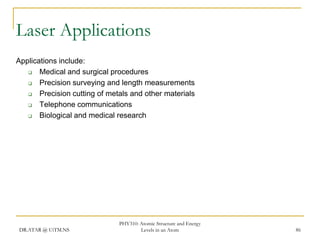 Laser Applications
Applications include:

Medical and surgical procedures

Precision surveying and length measurements

Precision cutting of metals and other materials

Telephone communications

Biological and medical research

DR.ATAR @ UiTM.NS

PHY310: Atomic Structure and Energy
Levels in an Atom

86

 