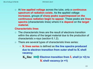 DR.ATAR @ UiTM.NS

PHY310 X-RAY

At low applied voltage across the tube, only a continuous
spectrum of radiation exists. As the applied voltage
increases, groups of sharp peaks superimposed on the
continuous radiation begin to appear. These peaks are lines
spectra (characteristic lines) where it is depend on the target
material.
Characteristic lines
 The characteristic lines are the result of electrons transition
within the atoms of the target material due to the production of
characteristic x-rays (section 6.1.2).
 There are several types of characteristic lines series:




K lines series is defined as the line spectra produced
due to electron transition from outer shell to K shell
vacancy.

K line

Electron transition from L shell (n =2) to
K shell vacancy (n =1)
13

 