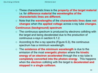 DR.ATAR @ UiTM.NS

PHY310 X-RAY

These characteristic lines is the property of the target material
i.e. for difference material the wavelengths of the
characteristic lines are different.
 Note that the wavelengths of the characteristic lines does not
changes when the applied voltage across x-ray tube changes.
Continuous (background) spectrum
 The continuous spectrum is produced by electrons colliding with
the target and being decelerated due to the production of
continuous x-rays in section 6.1.2.
 According to the x-ray spectra (Figure 6.3), the continuous
spectrum has a minimum wavelength.
 The existence of the minimum wavelength is due to the
emission of the most energetic photon where the kinetic
energy of an electron accelerated through the x-ray tube is
completely converted into the photon energy . This happens
when the electron colliding with the target is decelerated and
stopped in a single collision.


16

 