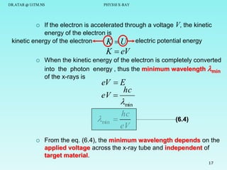 DR.ATAR @ UiTM.NS

PHY310 X-RAY

If the electron is accelerated through a voltage V, the kinetic
energy of the electron is
kinetic energy of the electron
K  U electric potential energy


K  eV



When the kinetic energy of the electron is completely converted
into the photon energy , thus the minimum wavelength min
of the x-rays is

eV  E
hc
eV 
min
hc
min 
eV



(6.4)

From the eq. (6.4), the minimum wavelength depends on the
applied voltage across the x-ray tube and independent of
target material.
17

 