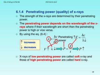 DR.ATAR @ UiTM.NS

PHY310 X-RAY

6.1.4 Penetrating power (quality) of x-rays






The strength of the x-rays are determined by their penetrating
power.
The penetrating power depends on the wavelength of the xrays where if their wavelength are short then the penetrating
power is high or vice versa.
By using the eq. (6.4) :
hc Penetrating E  hc

power







increases

decreases

eV

V  

E
P
t

P

X-rays of low penetrating power are called soft x-ray and
those of high penetrating power are called hard x-ray.

18

 