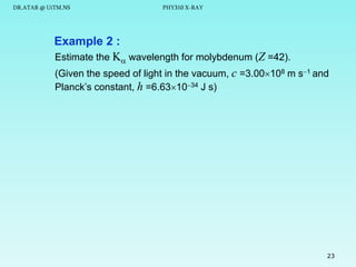 DR.ATAR @ UiTM.NS

PHY310 X-RAY

Example 2 :
Estimate the K wavelength for molybdenum (Z =42).
(Given the speed of light in the vacuum, c =3.00108 m s1 and
Planck’s constant, h =6.631034 J s)

23

 