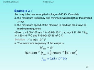 DR.ATAR @ UiTM.NS

PHY310 X-RAY

Example 3 :
An x-ray tube has an applied voltage of 40 kV. Calculate
a. the maximum frequency and minimum wavelength of the emitted
x-rays,
b. the maximum speed of the electron to produce the x-rays of
maximum frequency.
(Given c =3.00108 m s1, h =6.631034 J s, me=9.111031 kg;
e=1.601019 C and k=9.00109 N m2 C2)
Solution : V  40  10 3 V
a. The maximum frequency of the x-rays is

hf max  eV

6.63 10  f
34

max





 1.60 10 19 40 103



f max  9.65 1018 Hz
27

 