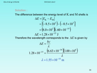 DR.ATAR @ UiTM.NS

PHY310 X-RAY

Solution :
The difference between the energy level of K and M shells is

E  EK  EM


 

 8.0 10 1.60 10 
  8.5  10 3   0.5  10 3
19

3

E  1.28  10 15 J

Therefore the wavelength corresponds to the E is given by

E 

1.28  10 15

hc



6.63 10 3.00 10 

34

8


  1.55  10 10 m

30

 