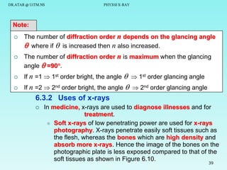 DR.ATAR @ UiTM.NS

PHY310 X-RAY

Note:


The number of diffraction order n depends on the glancing angle
 where if  is increased then n also increased.



The number of diffraction order n is maximum when the glancing
angle  =90.



If n =1  1st order bright, the angle   1st order glancing angle



If n =2  2nd order bright, the angle   2nd order glancing angle

6.3.2 Uses of x-rays


In medicine, x-rays are used to diagnose illnesses and for
treatment.
 Soft x-rays of low penetrating power are used for x-rays
photography. X-rays penetrate easily soft tissues such as
the flesh, whereas the bones which are high density and
absorb more x-rays. Hence the image of the bones on the
photographic plate is less exposed compared to that of the
soft tissues as shown in Figure 6.10.
39

 