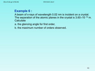 DR.ATAR @ UiTM.NS

PHY310 X-RAY

Example 6 :
A beam of x-rays of wavelength 0.02 nm is incident on a crystal.
The separation of the atomic planes in the crystal is 3.601010 m.
Calculate
a. the glancing angle for first order,
b. the maximum number of orders observed.

41

 