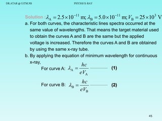 DR.ATAR @ UiTM.NS

PHY310 X-RAY

Solution :A  2.5 10 11 m; B  5.0  10 11 m; VB  25 10 3 V
a. For both curves, the characteristic lines spectra occurred at the
same value of wavelengths. That means the target material used
to obtain the curves A and B are the same but the applied
voltage is increased. Therefore the curves A and B are obtained
by using the same x-ray tube.
b. By applying the equation of minimum wavelength for continuous
x-ray,
hc
(1)
For curve A: A 

eVA

hc
For curve B: B 
eVB

(2)

45

 
