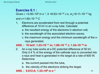 DR.ATAR @ UiTM.NS

PHY310 X-RAY

Exercise 6.1 :
Given c =3.00108 m s1, h =6.631034 J s, me=9.111031 kg
and e=1.601019 C
1.

Electrons are accelerated from rest through a potential
difference of 10 kV in an x-ray tube. Calculate
a. the resultant energy of the electrons in electron-volt,
b. the wavelength of the associated electron waves,
c. the maximum energy and the minimum wavelength of the xrays generated.
ANS. : 10 keV; 1.231011 m; 1.601015 J, 1.241010 m
2. An x-ray tube works at a DC potential difference of 50 kV.
Only 0.4 % of the energy of the cathode rays is converted into
x-rays and heat is generated in the target at a rate of 600 W.
Determine
a. the current passed into the tube,
b. the velocity of the electrons striking the target.
47
ANS. : 0.012 A; 1.33108 m s1

 