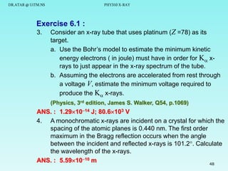 DR.ATAR @ UiTM.NS

PHY310 X-RAY

Exercise 6.1 :
3.

Consider an x-ray tube that uses platinum (Z =78) as its
target.
a. Use the Bohr’s model to estimate the minimum kinetic
energy electrons ( in joule) must have in order for K xrays to just appear in the x-ray spectrum of the tube.
b. Assuming the electrons are accelerated from rest through
a voltage V, estimate the minimum voltage required to
produce the K x-rays.
(Physics, 3rd edition, James S. Walker, Q54, p.1069)

ANS. : 1.291014 J; 80.6103 V
4. A monochromatic x-rays are incident on a crystal for which the
spacing of the atomic planes is 0.440 nm. The first order
maximum in the Bragg reflection occurs when the angle
between the incident and reflected x-rays is 101.2. Calculate
the wavelength of the x-rays.
ANS. : 5.591010 m
48

 