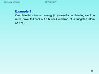 DR.ATAR @ UiTM.NS

PHY310 X-RAY

Example 1 :
Calculate the minimum energy (in joule) of a bombarding electron
must have to knock out a K shell electron of a tungsten atom
(Z =74).

10

 