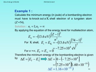 DR.ATAR @ UiTM.NS

PHY310 X-RAY

Example 1 :
Calculate the minimum energy (in joule) of a bombarding electron
must have to knock out a K shell electron of a tungsten atom
(Z =74).
Solution : ni  1; nf  
By applying the equation of the energy level for multielectron atom,

Z  12
En  13.6 eV
n2
74  12
For K shell, Ei  EK  13.6 eV
2
1
 7.25  10 eV
For n =, Ef  E  0
4

Therefore the minimum energy of the bombarding electron is given
4
by

E  Ef  Ei



E  0   7.25  10









 7.25 10 4 1.60 10 19
11
E  1.16  10 14 J

 