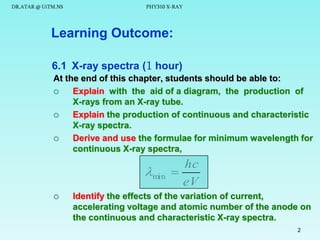 DR.ATAR @ UiTM.NS

PHY310 X-RAY

Learning Outcome:
6.1 X-ray spectra (1 hour)
At the end of this chapter, students should be able to:

Explain with the aid of a diagram, the production of
X-rays from an X-ray tube.

Explain the production of continuous and characteristic
X-ray spectra.

Derive and use the formulae for minimum wavelength for
continuous X-ray spectra,

min


hc

eV

Identify the effects of the variation of current,
accelerating voltage and atomic number of the anode on
the continuous and characteristic X-ray spectra.
2

 