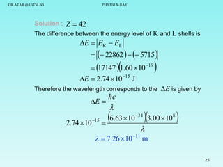 DR.ATAR @ UiTM.NS

Solution :

PHY310 X-RAY

Z  42

The difference between the energy level of K and L shells is

E  EK  EL

  22862    5715 



 17147  1.60 10 19
E  2.74  10 15 J



Therefore the wavelength corresponds to the E is given by

E 

2.74  10 15

hc



6.63 10 3.00 10 

34

8


  7.26  10 11 m

25

 