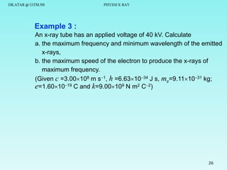 DR.ATAR @ UiTM.NS

PHY310 X-RAY

Example 3 :
An x-ray tube has an applied voltage of 40 kV. Calculate
a. the maximum frequency and minimum wavelength of the emitted
x-rays,
b. the maximum speed of the electron to produce the x-rays of
maximum frequency.
(Given c =3.00108 m s1, h =6.631034 J s, me=9.111031 kg;
e=1.601019 C and k=9.00109 N m2 C2)

26

 