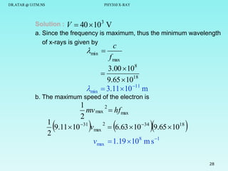 DR.ATAR @ UiTM.NS

PHY310 X-RAY

Solution : V  40  10 3 V
a. Since the frequency is maximum, thus the minimum wavelength
of x-rays is given by

min 

min

c

f max
3.00  108

9.65  1018
 3.11 10 11 m

b. The maximum speed of the electron is

1
2
mv max  hfmax
2
1
2
9.11 10 31 vmax  6.63 10 34 9.65 1018
2
vmax  1.19 108 m s 1










28

 