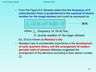 DR.ATAR @ UiTM.NS



PHY310 X-RAY

From the Figure 6.8, Moseley states that the frequency of K
characteristic lines is proportional to the squared of atomic
number for the target element and could be expressed as

fK

 2.48 10

where



15

HzZ  1

2

(6.5)

f K : frequency of the K line;
Z : atomic number of the target element

Eq. (6.5) is known as Moseley’s law.
Moseley’s law is considerable importance in the development
of early quantum theory and the arrangement of modern
periodic table of element (Moseley suggested the
arrangement of the elements according to their atomic number,
Z).

33

 