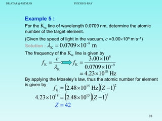 DR.ATAR @ UiTM.NS

PHY310 X-RAY

Example 5 :
For the K line of wavelength 0.0709 nm, determine the atomic
number of the target element.
(Given the speed of light in the vacuum, c =3.00108 m s1)
9
Solution : K  0.0709 10 m
The frequency of the K line is given by

fK 

3.00 108
fK 
0.0709 10 9
 4.23 1018 Hz

c

K

By applying the Moseley’s law, thus the atomic number for element
is given by
2
15



 2.48 10 Z  1

f K  2.48 10 Hz Z  1

4.23 1018
Z  42

15

2

35

 