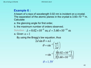 DR.ATAR @ UiTM.NS

PHY310 X-RAY

Example 6 :
A beam of x-rays of wavelength 0.02 nm is incident on a crystal.
The separation of the atomic planes in the crystal is 3.601010 m.
Calculate
a. the glancing angle for first order,
b. the maximum number of orders observed.
Solution :   0.02 10 9 m; d  3.60 10 10 m
a. Given n  1
By using the Bragg’s law equation, thus

2d sin   n
 n 
  sin 1  
 2d 
 1 0.02  10 9
 sin 1 
 2 3.60  10 10

  1.59 








42

 