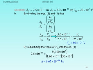 DR.ATAR @ UiTM.NS

PHY310 X-RAY

Solution :A  2.5 10 11 m; B  5.0  10 11 m; VB
b.
By dividing the eqs. (2) and (1) thus

 20 103 V

 hc 

 eV 
B  B 


A  hc 

 eV 

A 

B VA
VA
5.0  10 11


11
A VB
2.5  10
25  10 3
VA  50  10 3 V
By substituting the value of VA into the eq. (1) :

2.5  10

11





h 3.00  10 8

1.60  10 19 50  10 3







h  6.67  10 34 J s
46

 