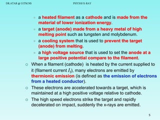 DR.ATAR @ UiTM.NS

PHY310 X-RAY

a heated filament as a cathode and is made from the
material of lower ionization energy.
 a target (anode) made from a heavy metal of high
melting point such as tungsten and molybdenum.
 a cooling system that is used to prevent the target
(anode) from melting.
 a high voltage source that is used to set the anode at a
large positive potential compare to the filament.
When a filament (cathode) is heated by the current supplied to
it (filament current If), many electrons are emitted by
thermionic emission (is defined as the emission of electrons
from a heated conductor).
These electrons are accelerated towards a target, which is
maintained at a high positive voltage relative to cathode.
The high speed electrons strike the target and rapidly
decelerated on impact, suddenly the x-rays are emitted.








5

 