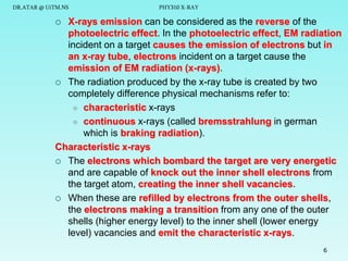 DR.ATAR @ UiTM.NS

PHY310 X-RAY

X-rays emission can be considered as the reverse of the
photoelectric effect. In the photoelectric effect, EM radiation
incident on a target causes the emission of electrons but in
an x-ray tube, electrons incident on a target cause the
emission of EM radiation (x-rays).
 The radiation produced by the x-ray tube is created by two
completely difference physical mechanisms refer to:
 characteristic x-rays
 continuous x-rays (called bremsstrahlung in german
which is braking radiation).
Characteristic x-rays
 The electrons which bombard the target are very energetic
and are capable of knock out the inner shell electrons from
the target atom, creating the inner shell vacancies.
 When these are refilled by electrons from the outer shells,
the electrons making a transition from any one of the outer
shells (higher energy level) to the inner shell (lower energy
level) vacancies and emit the characteristic x-rays.


6

 