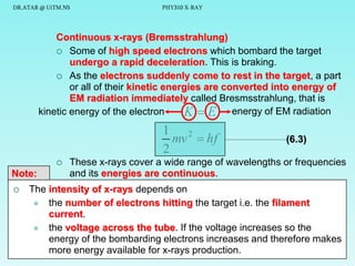 DR.ATAR @ UiTM.NS

PHY310 X-RAY

Continuous x-rays (Bremsstrahlung)
 Some of high speed electrons which bombard the target
undergo a rapid deceleration. This is braking.
 As the electrons suddenly come to rest in the target, a part
or all of their kinetic energies are converted into energy of
EM radiation immediately called Bresmsstrahlung, that is
kinetic energy of the electron
K  E energy of EM radiation

1 2
mv  hf
2


Note:


(6.3)

These x-rays cover a wide range of wavelengths or frequencies
and its energies are continuous.

The intensity of x-rays depends on
 the number of electrons hitting the target i.e. the filament
current.
 the voltage across the tube. If the voltage increases so the
energy of the bombarding electrons increases and therefore makes
more energy available for x-rays production.
9

 