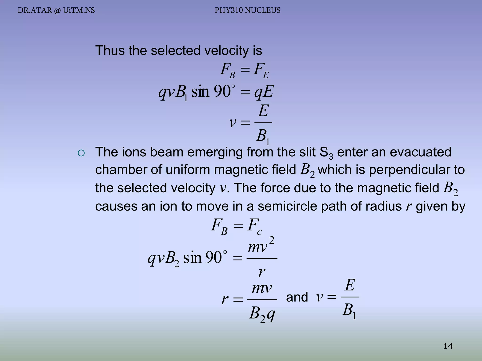 DR.ATAR @ UiTM.NS

PHY310 NUCLEUS

Thus the selected velocity is

FB  FE

qvB1 sin 90  qE
E
v
B1



The ions beam emerging from the slit S3 enter an evacuated
chamber of uniform magnetic field B2 which is perpendicular to
the selected velocity v. The force due to the magnetic field B2
causes an ion to move in a semicircle path of radius r given by

FB  Fc
mv 2
qvB2 sin 90  
r
mv
r
B2 q

and

E
v
B1
14

 