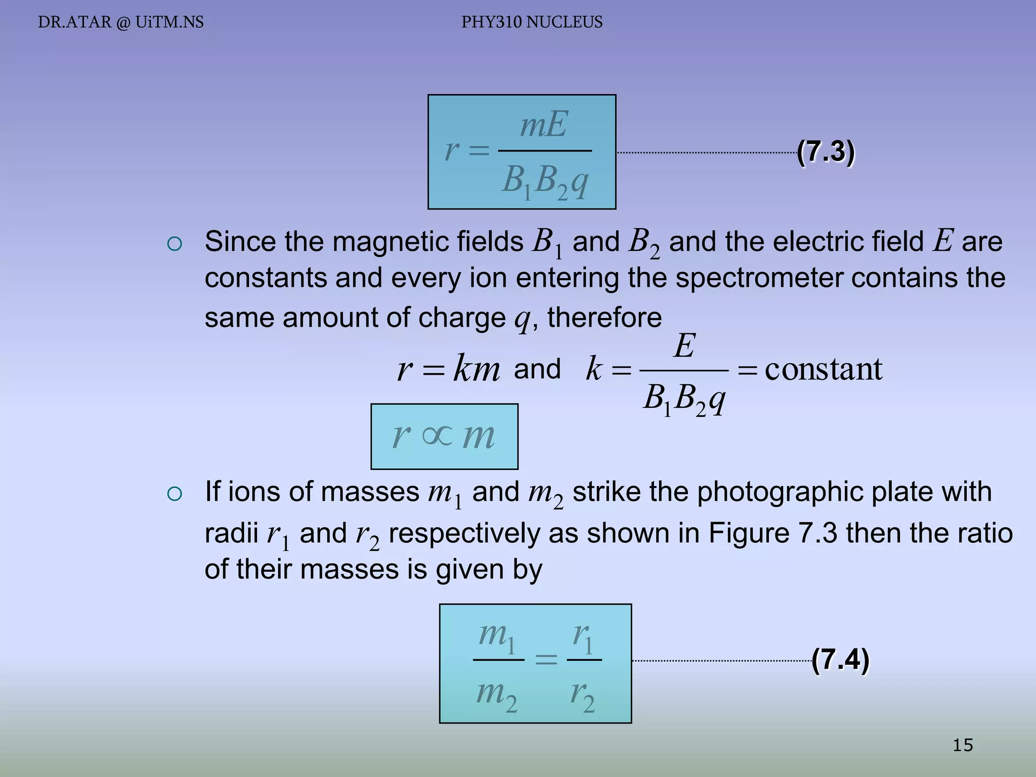 DR.ATAR @ UiTM.NS

PHY310 NUCLEUS

mE
r
B1 B2 q


(7.3)

Since the magnetic fields B1 and B2 and the electric field E are
constants and every ion entering the spectrometer contains the
same amount of charge q, therefore

E
 constant
r  km and k 
B1B2 q

rm


If ions of masses m1 and m2 strike the photographic plate with
radii r1 and r2 respectively as shown in Figure 7.3 then the ratio
of their masses is given by

m1 r1

m2 r2

(7.4)
15

 