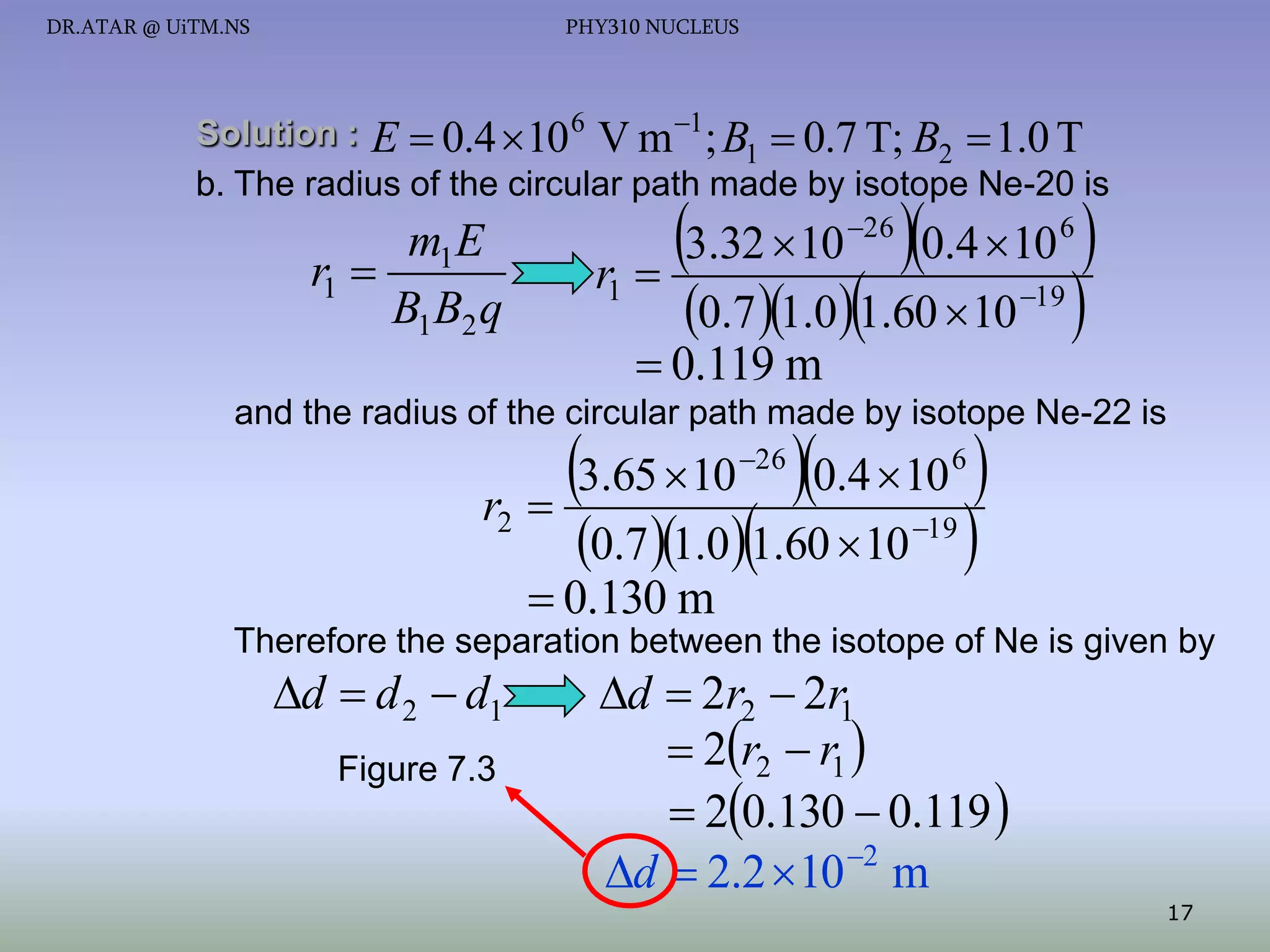 DR.ATAR @ UiTM.NS

PHY310 NUCLEUS

Solution : E  0.4  10 6 V m 1 ; B  0.7 T; B  1.0 T
1
2
b. The radius of the circular path made by isotope Ne-20 is

m1 E
r1 
B1 B2 q

3.32 10 0.4 10 
r 
0.7 1.01.60  10 
26

6

19

1

 0.119 m

and the radius of the circular path made by isotope Ne-22 is

3.65 10 0.4 10 

0.7 1.01.60  10 
26

r2

6

19

 0.130 m

Therefore the separation between the isotope of Ne is given by

d  d 2  d1
Figure 7.3

d  2r2  2r1
 2r2  r1 
 20.130  0.119 
d  2.2  10 2 m

17

 
