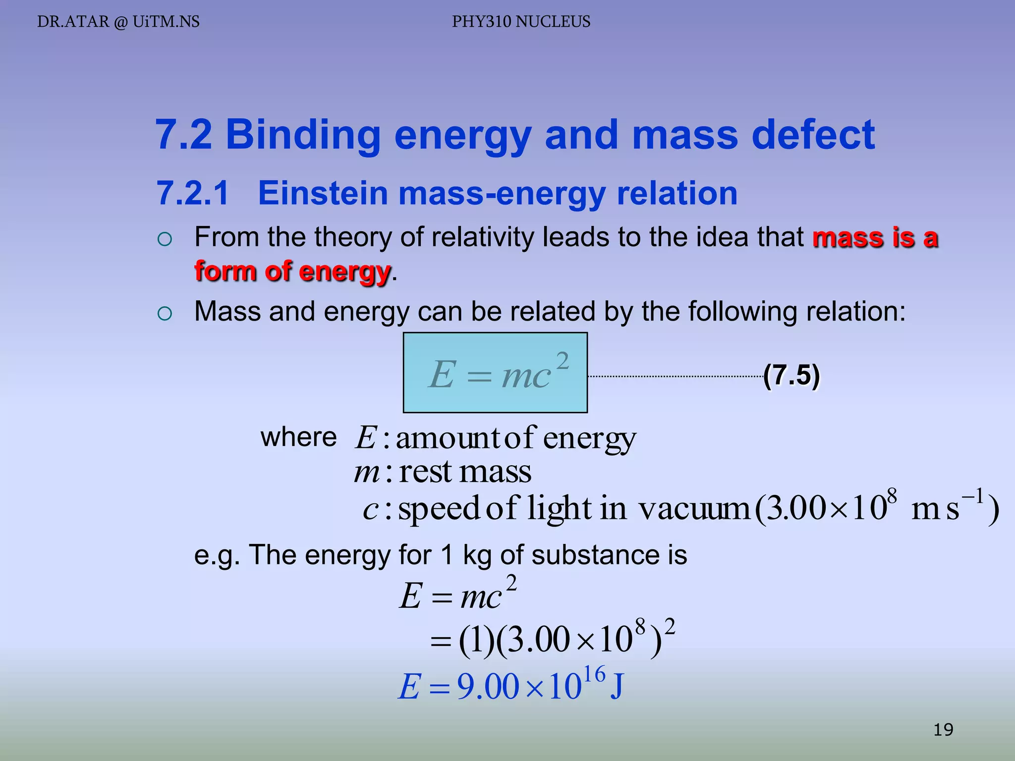 DR.ATAR @ UiTM.NS

PHY310 NUCLEUS

7.2 Binding energy and mass defect
7.2.1 Einstein mass-energy relation




From the theory of relativity leads to the idea that mass is a
form of energy.
Mass and energy can be related by the following relation:

E  mc 2
where

(7.5)

E : amount of energy

m : rest mass
c : speed of light in vacuum (3.00 108 m s 1 )
e.g. The energy for 1 kg of substance is

E  mc 2
 (1)(3.00 108 ) 2
E  9.00  1016 J

19

 