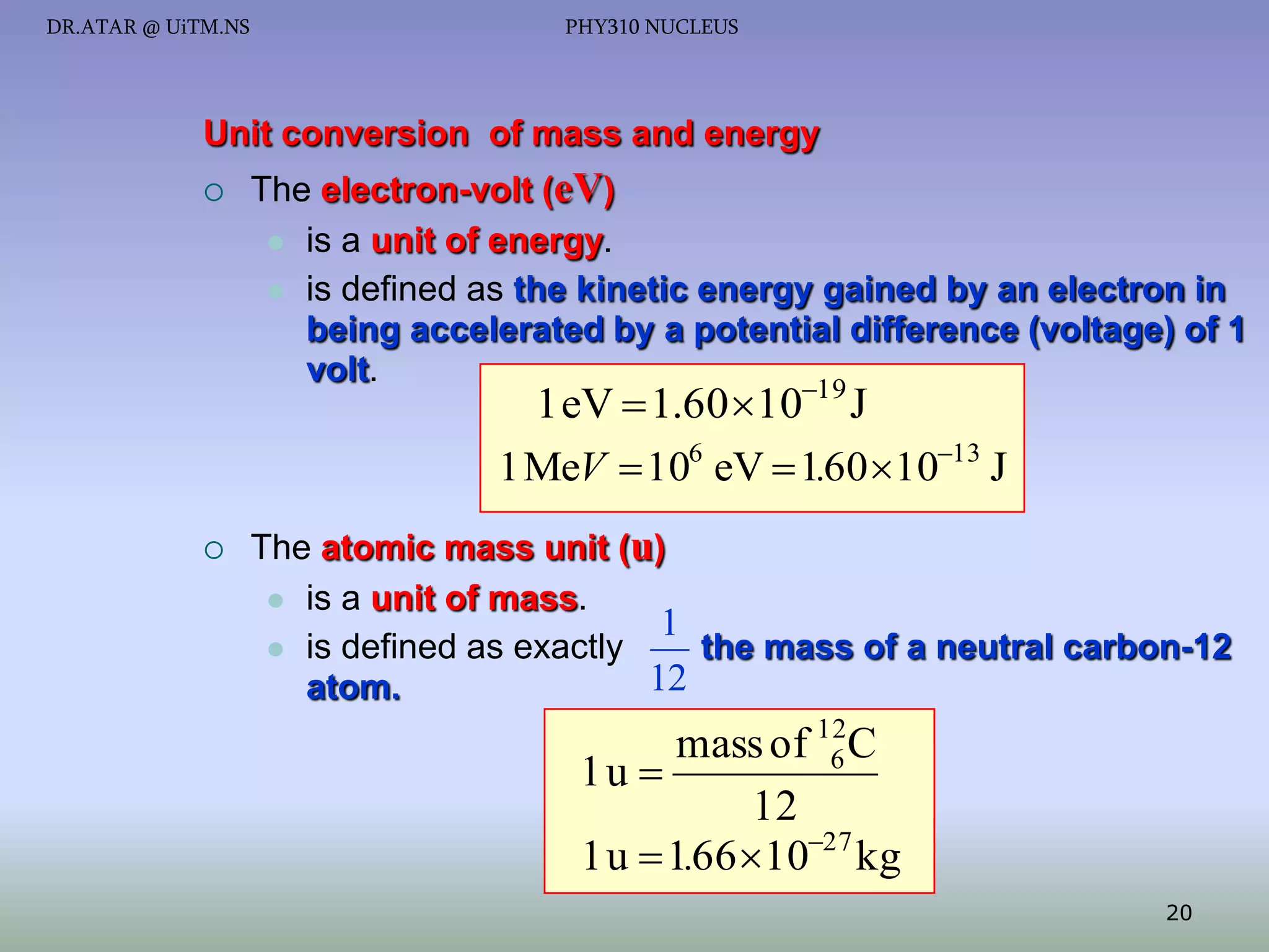 DR.ATAR @ UiTM.NS

PHY310 NUCLEUS

Unit conversion of mass and energy


The electron-volt (eV)
 is a unit of energy.
 is defined as the kinetic energy gained by an electron in
being accelerated by a potential difference (voltage) of 1
volt.
19

1 eV  1.60 10 J
1 MeV  106 eV  1.60 1013 J



The atomic mass unit (u)
 is a unit of mass.
1
 is defined as exactly
the mass of a neutral carbon-12
12
atom.

mass of 12C
6
1u 
12
1 u  1.66 1027 kg
20

 