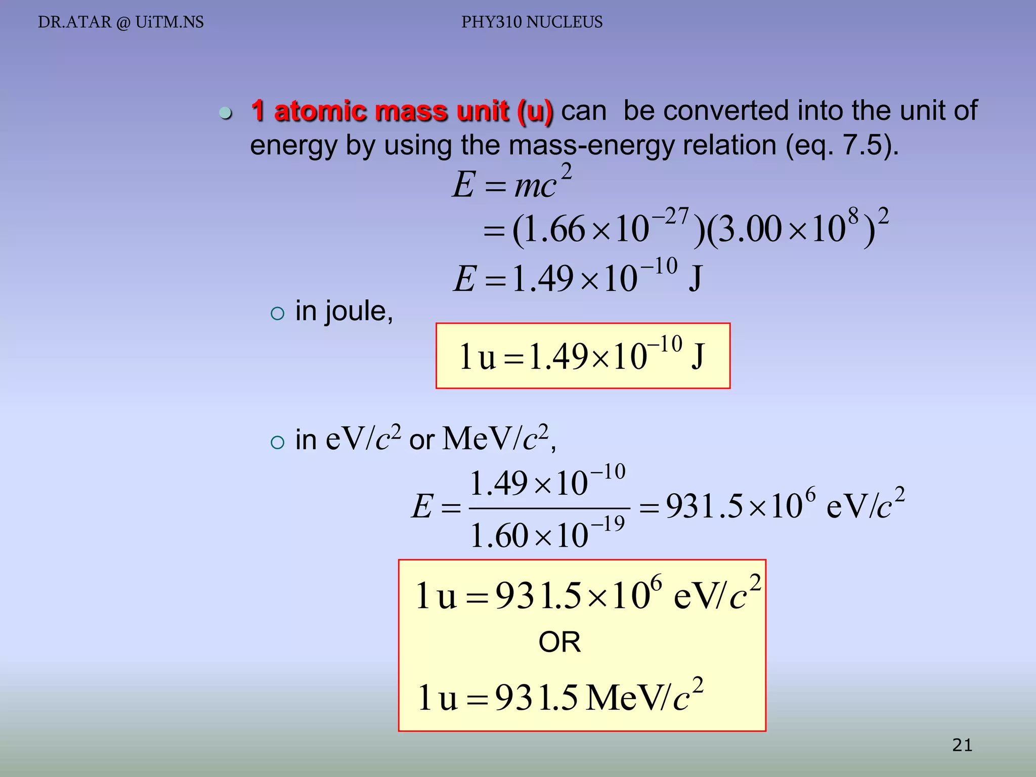 DR.ATAR @ UiTM.NS

PHY310 NUCLEUS



1 atomic mass unit (u) can be converted into the unit of
energy by using the mass-energy relation (eq. 7.5).

E  mc 2
 (1.66 10 27 )(3.00 108 ) 2
E  1.49  10 10 J



in joule,

1 u  1.49 1010 J


in eV/c2 or MeV/c2,

1.49  10 10
E
 931.5  10 6 eV/c 2
1.60  10 19

1 u  931.5 106 eV/ c 2
OR

1 u  931.5 MeV/ c 2
21

 