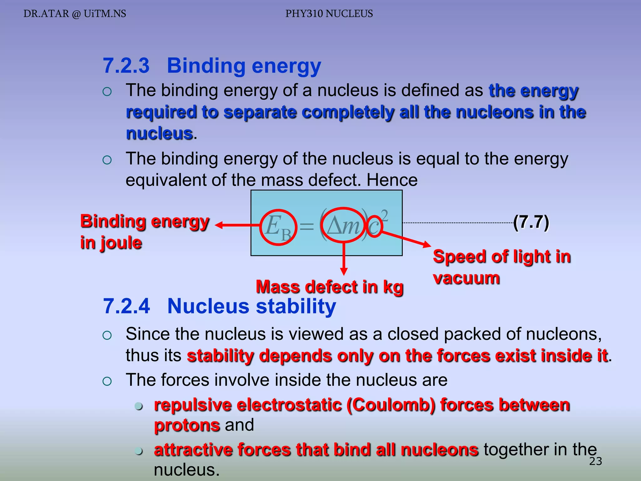 DR.ATAR @ UiTM.NS

PHY310 NUCLEUS

7.2.3 Binding energy




The binding energy of a nucleus is defined as the energy
required to separate completely all the nucleons in the
nucleus.
The binding energy of the nucleus is equal to the energy
equivalent of the mass defect. Hence

Binding energy
in joule

EB  mc 2
Mass defect in kg

(7.7)
Speed of light in
vacuum

7.2.4 Nucleus stability




Since the nucleus is viewed as a closed packed of nucleons,
thus its stability depends only on the forces exist inside it.
The forces involve inside the nucleus are
 repulsive electrostatic (Coulomb) forces between
protons and
 attractive forces that bind all nucleons together in the
23
nucleus.

 