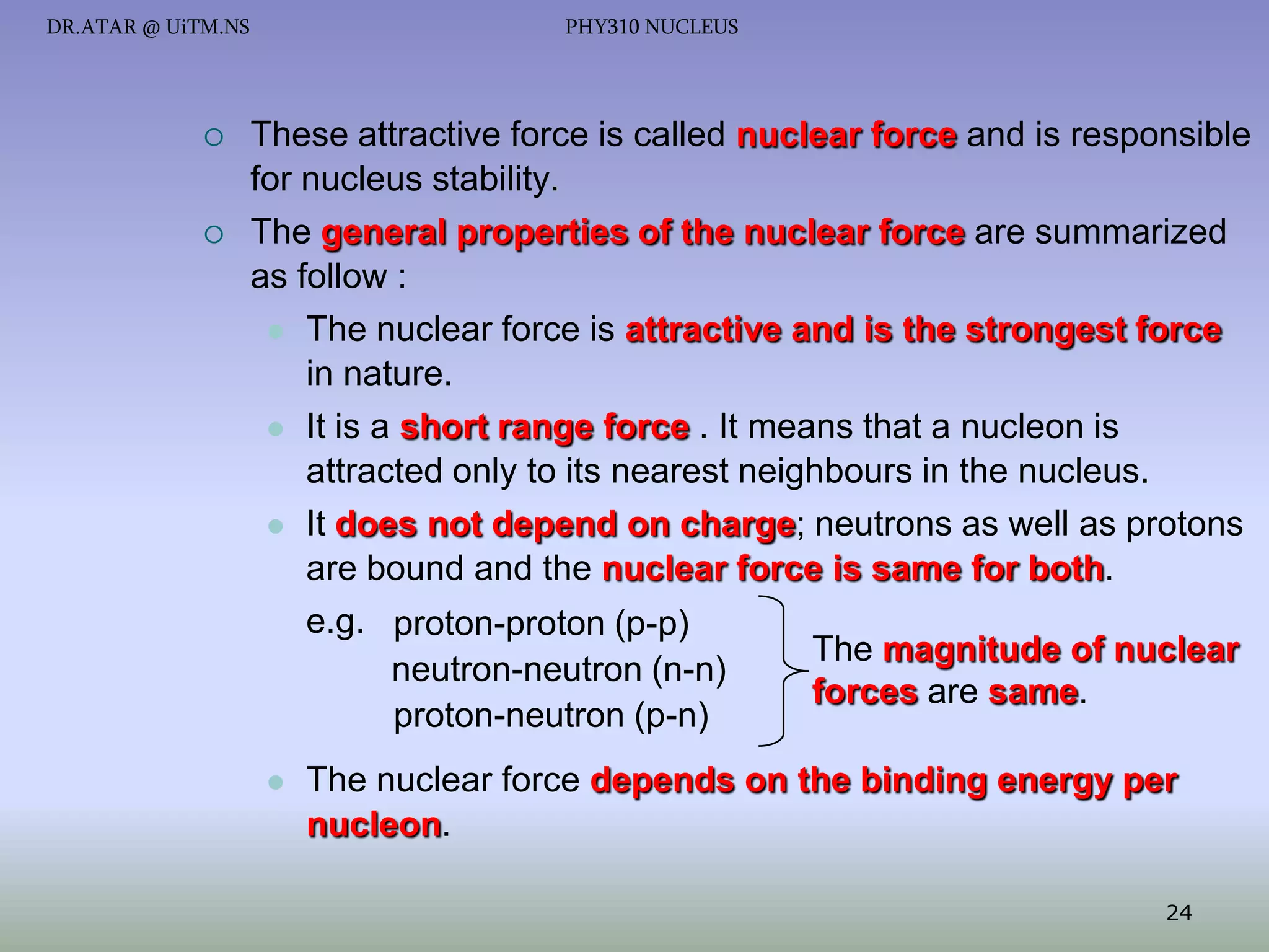 DR.ATAR @ UiTM.NS





PHY310 NUCLEUS

These attractive force is called nuclear force and is responsible
for nucleus stability.
The general properties of the nuclear force are summarized
as follow :
 The nuclear force is attractive and is the strongest force
in nature.
 It is a short range force . It means that a nucleon is
attracted only to its nearest neighbours in the nucleus.
 It does not depend on charge; neutrons as well as protons
are bound and the nuclear force is same for both.
e.g. proton-proton (p-p)
The magnitude of nuclear
neutron-neutron (n-n)
forces are same.
proton-neutron (p-n)


The nuclear force depends on the binding energy per
nucleon.
24

 