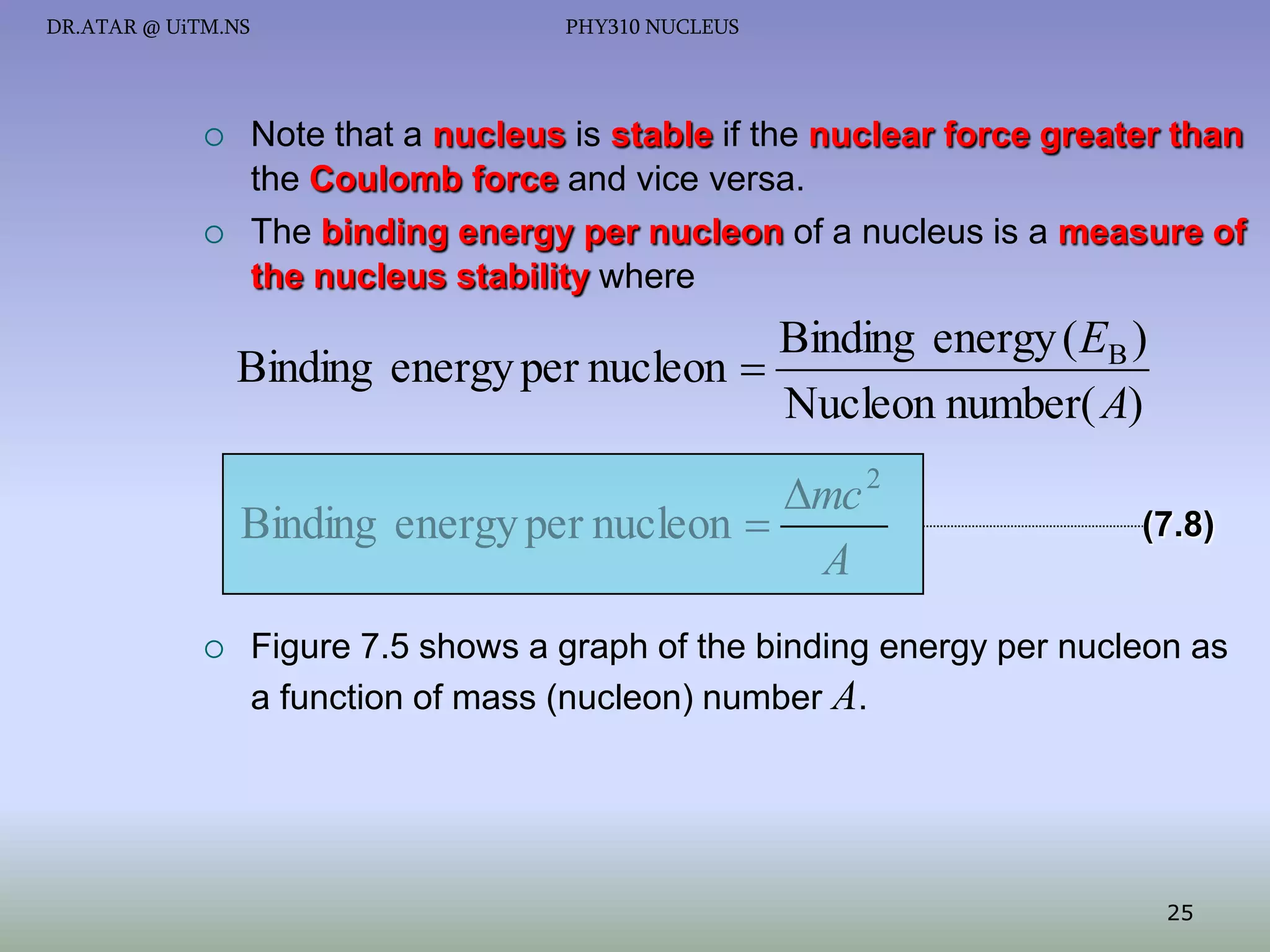 DR.ATAR @ UiTM.NS





PHY310 NUCLEUS

Note that a nucleus is stable if the nuclear force greater than
the Coulomb force and vice versa.
The binding energy per nucleon of a nucleus is a measure of
the nucleus stability where

Binding energy ( EB )
Binding energy per nucleon 
Nucleon number( A)

mc 2
Binding energy per nucleon 
A


(7.8)

Figure 7.5 shows a graph of the binding energy per nucleon as
a function of mass (nucleon) number A.

25

 