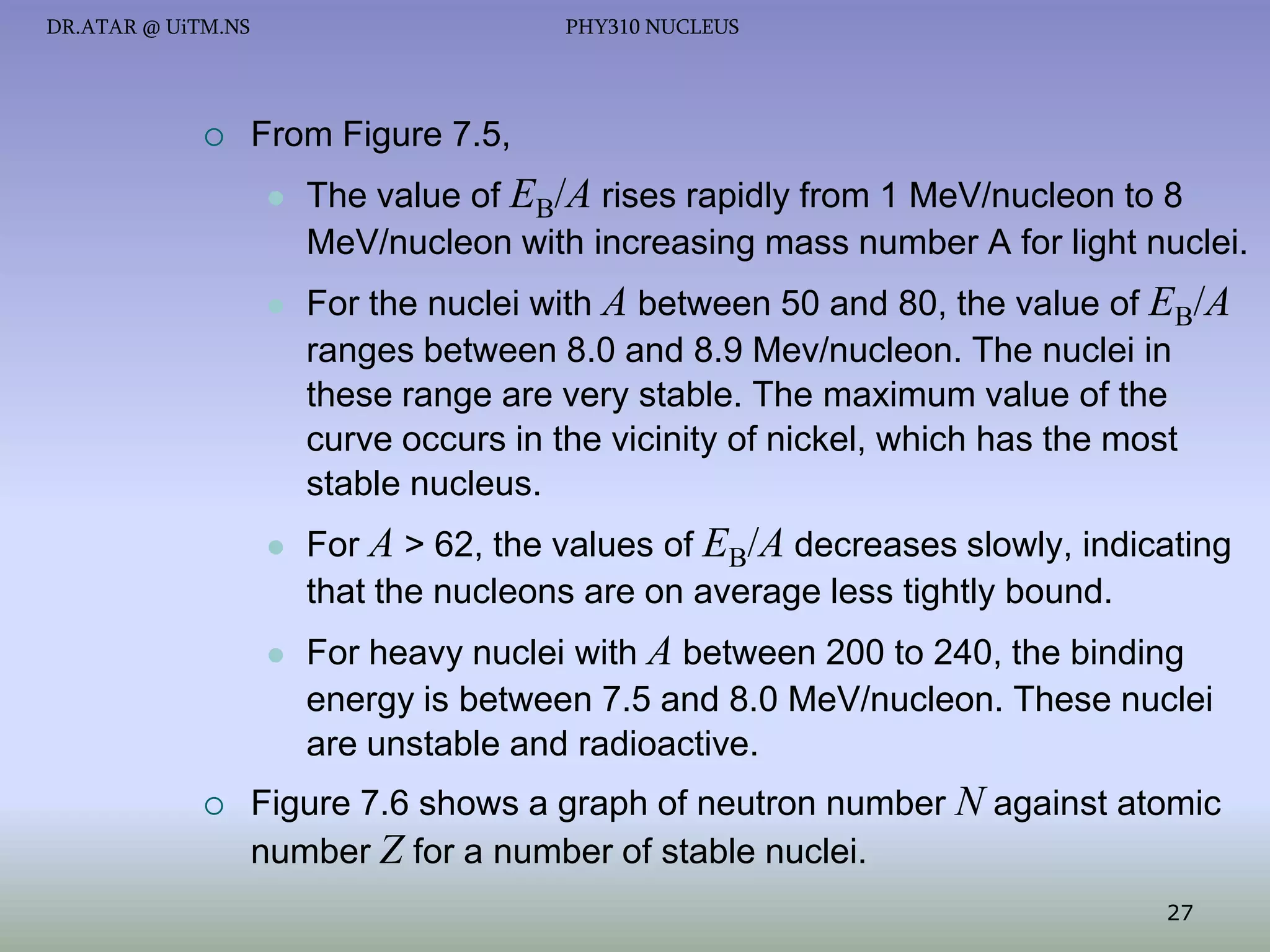 DR.ATAR @ UiTM.NS



PHY310 NUCLEUS

From Figure 7.5,




For the nuclei with A between 50 and 80, the value of EB/A
ranges between 8.0 and 8.9 Mev/nucleon. The nuclei in
these range are very stable. The maximum value of the
curve occurs in the vicinity of nickel, which has the most
stable nucleus.



For A > 62, the values of EB/A decreases slowly, indicating
that the nucleons are on average less tightly bound.





The value of EB/A rises rapidly from 1 MeV/nucleon to 8
MeV/nucleon with increasing mass number A for light nuclei.

For heavy nuclei with A between 200 to 240, the binding
energy is between 7.5 and 8.0 MeV/nucleon. These nuclei
are unstable and radioactive.

Figure 7.6 shows a graph of neutron number N against atomic
number Z for a number of stable nuclei.
27

 