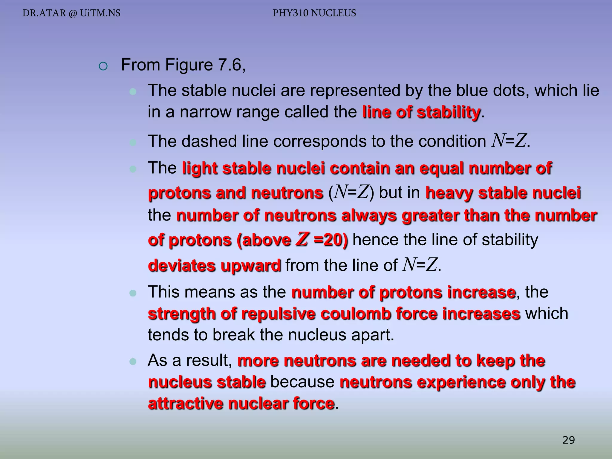 DR.ATAR @ UiTM.NS



PHY310 NUCLEUS

From Figure 7.6,
 The stable nuclei are represented by the blue dots, which lie
in a narrow range called the line of stability.


The dashed line corresponds to the condition N=Z.



The light stable nuclei contain an equal number of
protons and neutrons (N=Z) but in heavy stable nuclei
the number of neutrons always greater than the number
of protons (above Z =20) hence the line of stability
deviates upward from the line of N=Z.





This means as the number of protons increase, the
strength of repulsive coulomb force increases which
tends to break the nucleus apart.
As a result, more neutrons are needed to keep the
nucleus stable because neutrons experience only the
attractive nuclear force.
29

 