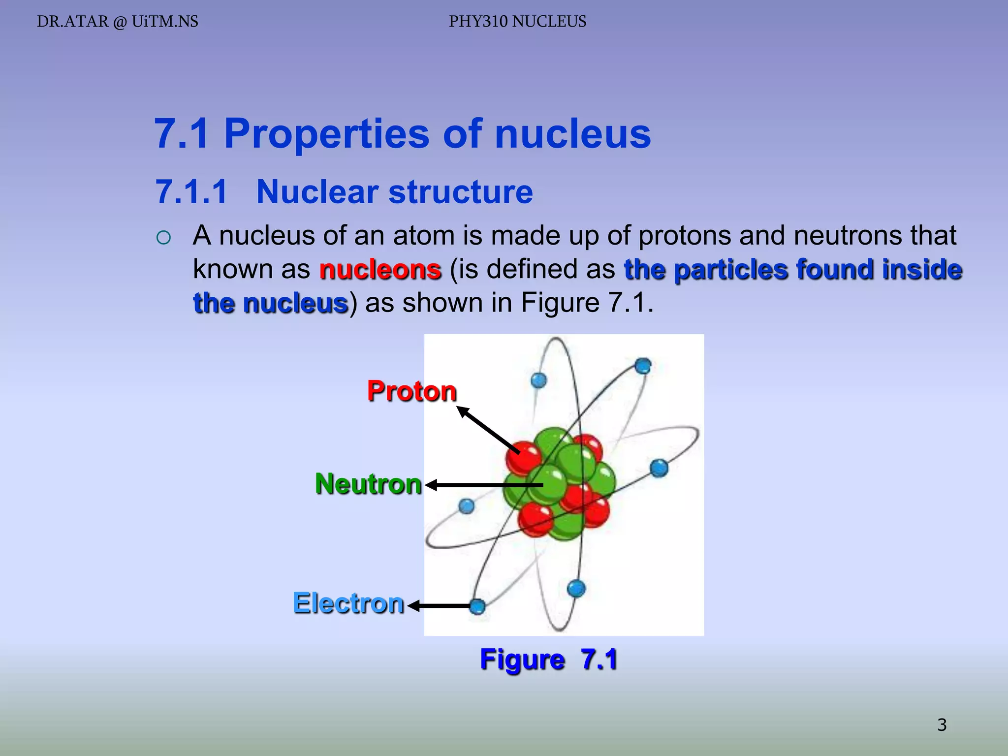 DR.ATAR @ UiTM.NS

PHY310 NUCLEUS

7.1 Properties of nucleus
7.1.1 Nuclear structure


A nucleus of an atom is made up of protons and neutrons that
known as nucleons (is defined as the particles found inside
the nucleus) as shown in Figure 7.1.
Proton
Neutron

Electron
Figure 7.1
3

 