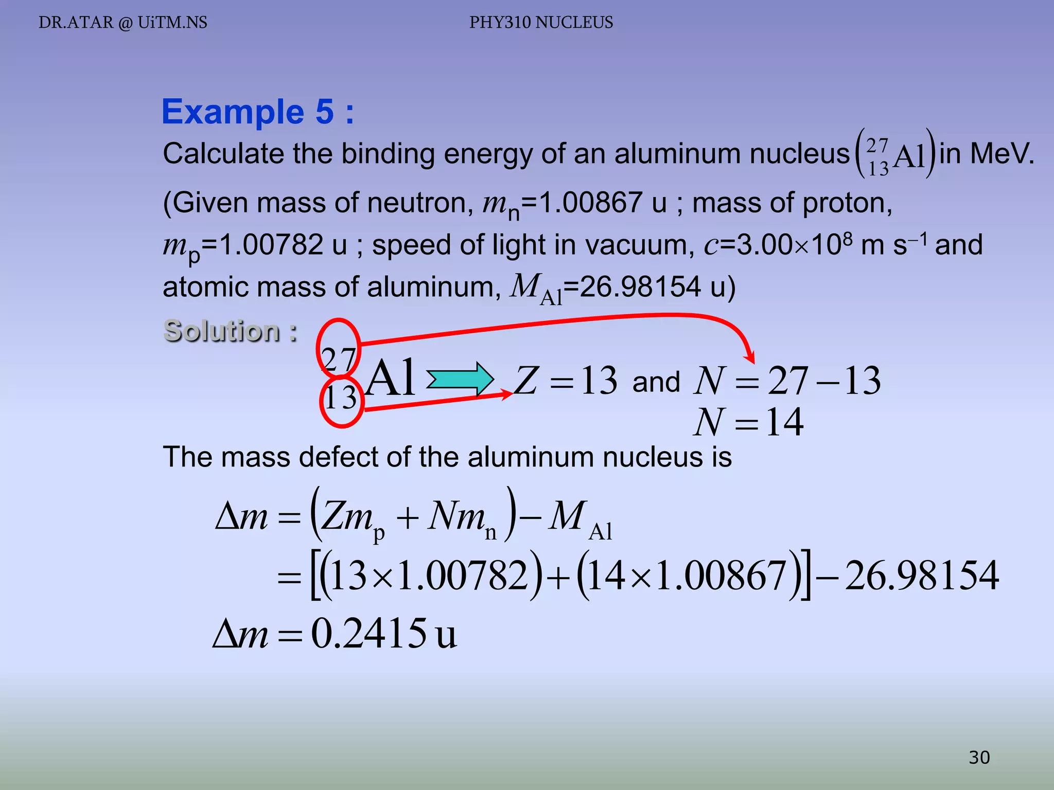 DR.ATAR @ UiTM.NS

PHY310 NUCLEUS

Example 5 :
Calculate the binding energy of an aluminum nucleus



27
13 Al

 in MeV.

(Given mass of neutron, mn=1.00867 u ; mass of proton,
mp=1.00782 u ; speed of light in vacuum, c=3.00108 m s1 and
atomic mass of aluminum, MAl=26.98154 u)
Solution :

27
13 Al

Z  13 and N  27 13
N  14

The mass defect of the aluminum nucleus is

m  Zmp  Nmn   M Al
 13 1.00782  14 1.00867  26.98154

m  0.2415 u
30

 