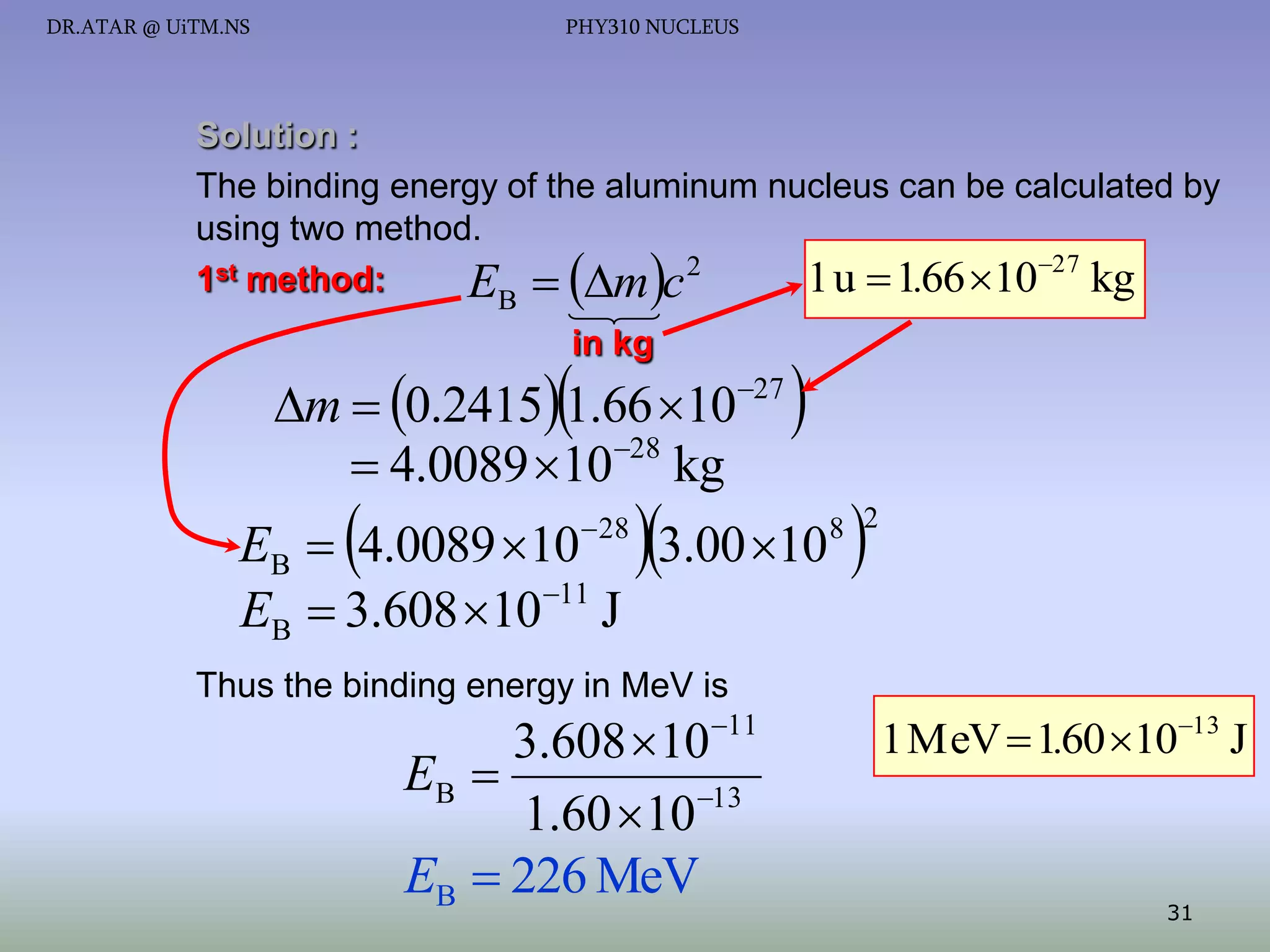 DR.ATAR @ UiTM.NS

PHY310 NUCLEUS

Solution :
The binding energy of the aluminum nucleus can be calculated by
using two method.
2
1st method:
1 u  1.66 1027 kg
E  m c
B





in kg



m  0.2415 1.66 1027
28
 4.0089 10 kg



 28





EB  4.0089 10 3.00 10
EB  3.608 1011 J



8 2

Thus the binding energy in MeV is

11

3.608 10
EB 
1.60 10 13
EB  226 MeV

1 MeV  1.60 1013 J

31

 