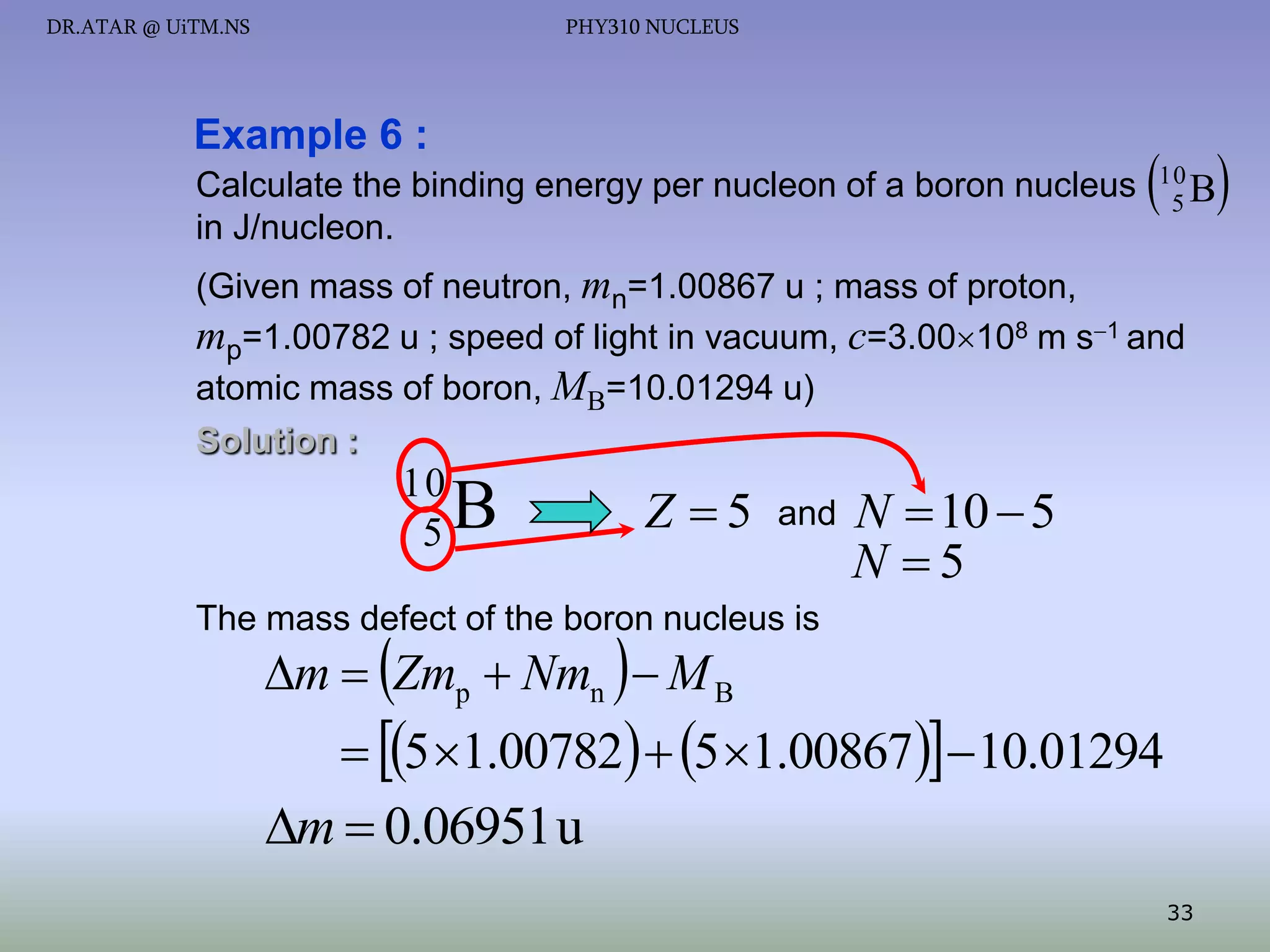 DR.ATAR @ UiTM.NS

PHY310 NUCLEUS

Example 6 :
Calculate the binding energy per nucleon of a boron nucleus
in J/nucleon.

 B
10
5

(Given mass of neutron, mn=1.00867 u ; mass of proton,
mp=1.00782 u ; speed of light in vacuum, c=3.00108 m s1 and
atomic mass of boron, MB=10.01294 u)
Solution :

10
5

B

Z 5

and

N  10  5
N 5

The mass defect of the boron nucleus is

m  Zmp  Nmn   M B

 5 1.00782  5 1.00867 10.01294
m  0.06951 u
33

 