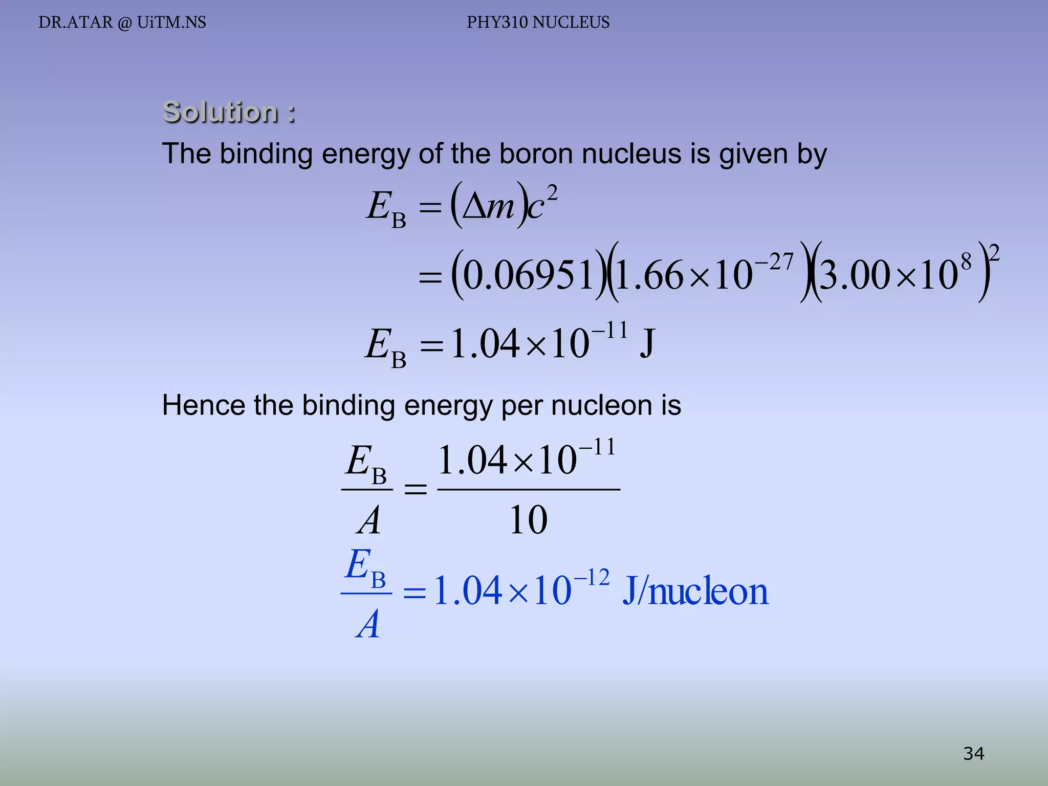 DR.ATAR @ UiTM.NS

PHY310 NUCLEUS

Solution :
The binding energy of the boron nucleus is given by

EB  mc 2



 0.06951 1.66 10

 27

3.00 10 

8 2

EB  1.04 1011 J
Hence the binding energy per nucleon is

EB 1.04 1011

A
10
EB
 1.04 10 12 J/nucleon
A
34

 