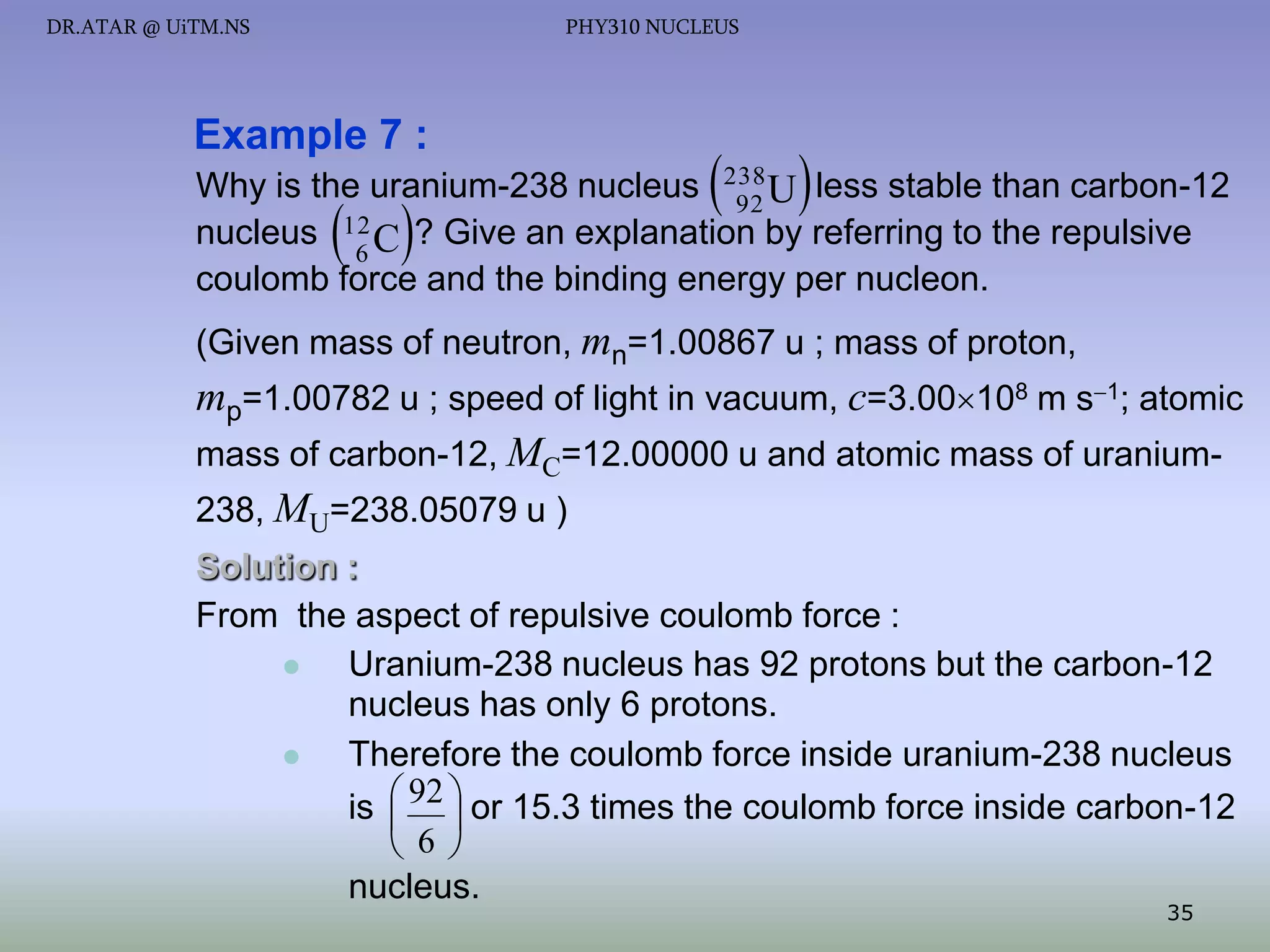 DR.ATAR @ UiTM.NS

PHY310 NUCLEUS

Example 7 :





Why is the uranium-238 nucleus 238 U less stable than carbon-12
92
12
nucleus
? Give an explanation by referring to the repulsive
6C
coulomb force and the binding energy per nucleon.

 

(Given mass of neutron, mn=1.00867 u ; mass of proton,

mp=1.00782 u ; speed of light in vacuum, c=3.00108 m s1; atomic
mass of carbon-12, MC=12.00000 u and atomic mass of uranium238, MU=238.05079 u )
Solution :
From the aspect of repulsive coulomb force :

Uranium-238 nucleus has 92 protons but the carbon-12
nucleus has only 6 protons.

Therefore the coulomb force inside uranium-238 nucleus
is  92  or 15.3 times the coulomb force inside carbon-12
 
 6 
nucleus.
35

 