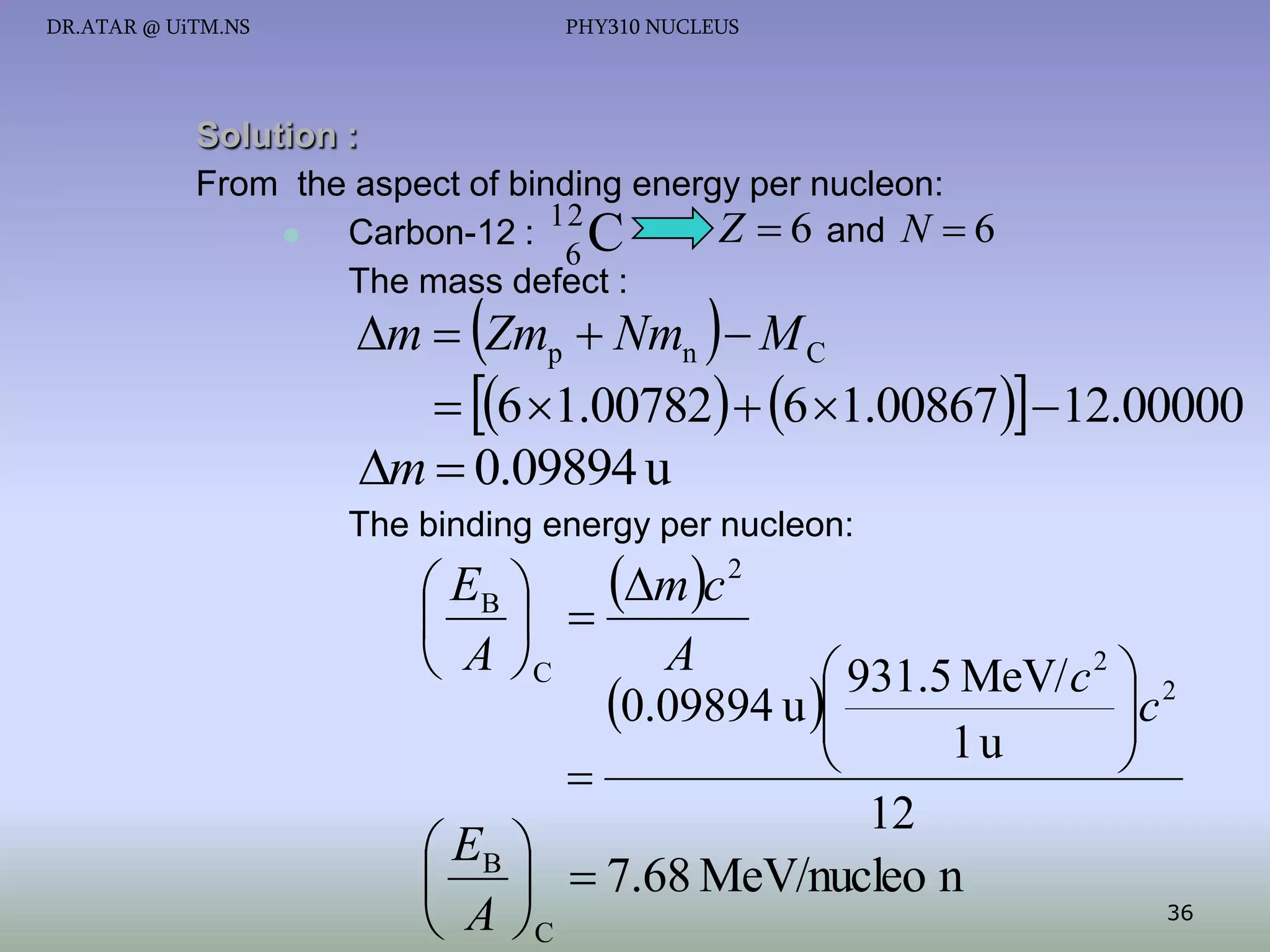 DR.ATAR @ UiTM.NS

PHY310 NUCLEUS

Solution :
From the aspect of binding energy per nucleon:
12
Z  6 and N  6

Carbon-12 : C
6
The mass defect :

m  Zmp  Nmn   M C
 6 1.00782  6 1.00867 12.00000
m  0.09894 u

The binding energy per nucleon:

mc
 EB 
  
A
 A C
 931.5 MeV/ c 2  2
c
0.09894 u 


1u



12
 EB 
   7.68 MeV/nucleo n
36
 A C
2

 