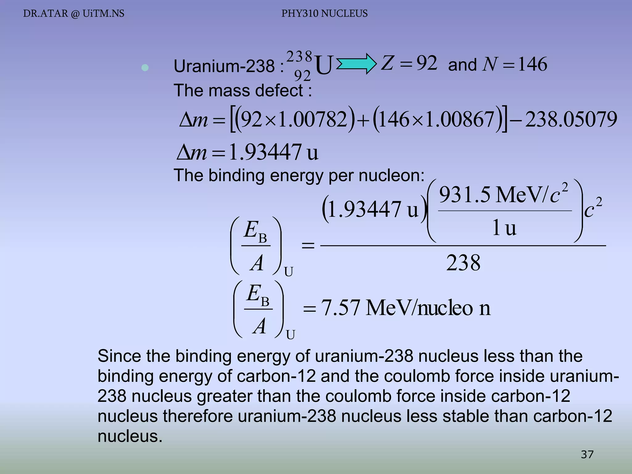 DR.ATAR @ UiTM.NS

PHY310 NUCLEUS



238

Uranium-238 :
92 U
The mass defect :

Z  92 and N  146

m  92 1.00782  146 1.00867  238.05079

m  1.93447 u
The binding energy per nucleon:

 931.5 MeV/ c 2  2
c
1.93447 u 


1u
 EB 



 
238
 A U
 EB 
   7.57 MeV/nucleo n
 A U

Since the binding energy of uranium-238 nucleus less than the
binding energy of carbon-12 and the coulomb force inside uranium238 nucleus greater than the coulomb force inside carbon-12
nucleus therefore uranium-238 nucleus less stable than carbon-12
nucleus.
37

 