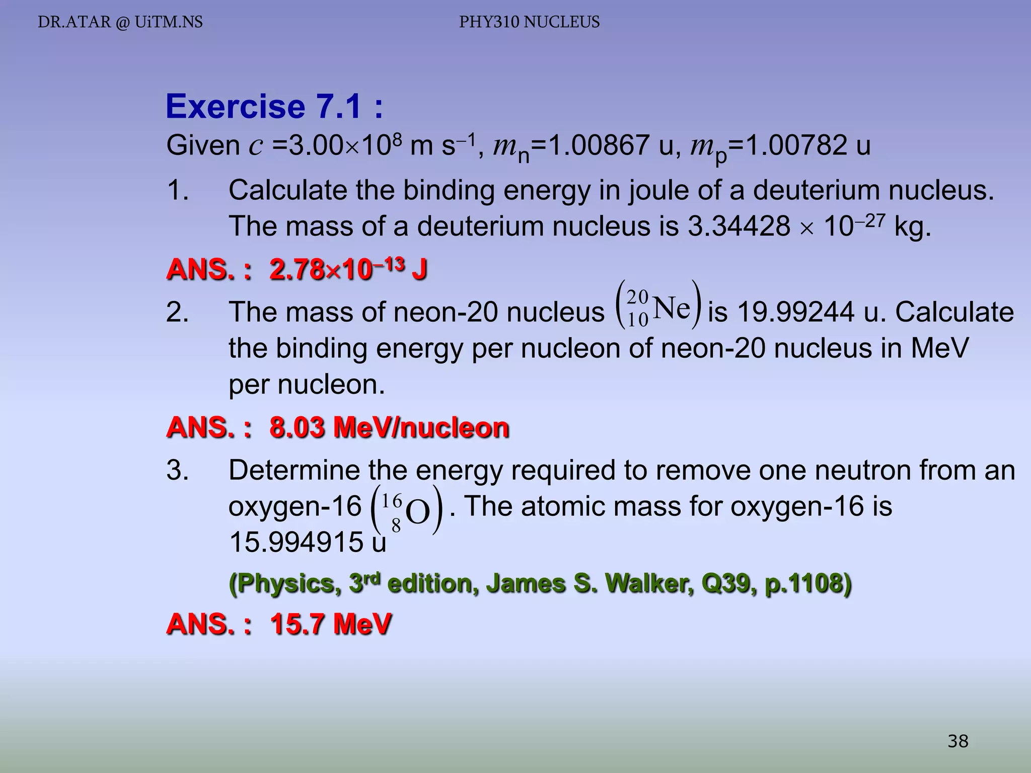 DR.ATAR @ UiTM.NS

PHY310 NUCLEUS

Exercise 7.1 :
Given c =3.00108 m s1, mn=1.00867 u, mp=1.00782 u
1.

Calculate the binding energy in joule of a deuterium nucleus.
The mass of a deuterium nucleus is 3.34428  1027 kg.
ANS. : 2.781013 J
20
2. The mass of neon-20 nucleus 10 Ne is 19.99244 u. Calculate
the binding energy per nucleon of neon-20 nucleus in MeV
per nucleon.
ANS. : 8.03 MeV/nucleon
3. Determine the energy required to remove one neutron from an
oxygen-16 16 O . The atomic mass for oxygen-16 is
8
15.994915 u





 

(Physics, 3rd edition, James S. Walker, Q39, p.1108)

ANS. : 15.7 MeV

38

 