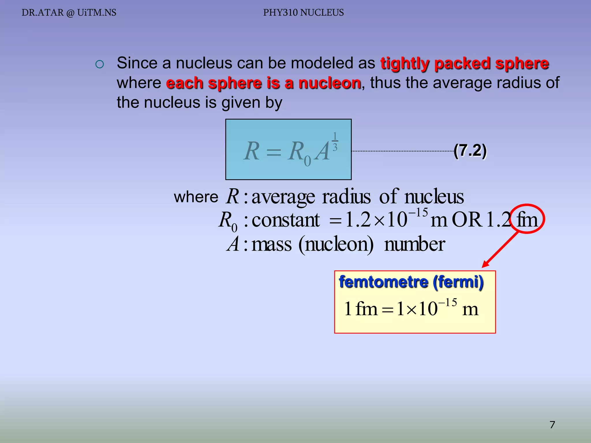 DR.ATAR @ UiTM.NS



PHY310 NUCLEUS

Since a nucleus can be modeled as tightly packed sphere
where each sphere is a nucleon, thus the average radius of
the nucleus is given by

R  R0 A

1
3

(7.2)

R : average radius of nucleus
15
R0 : constant  1.2 10 m OR 1.2 fm
A : mass (nucleon) number

where

femtometre (fermi)

1 fm  11015 m

7

 